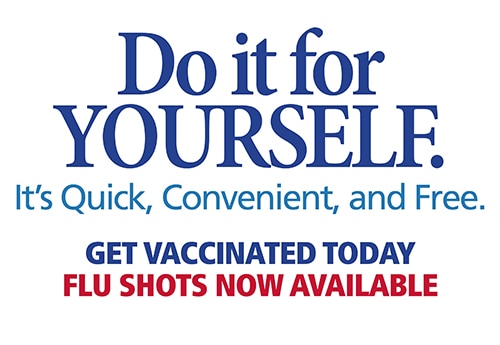 Do it for yourself. It's quick, convenient, and free. Get vaccinated today. Flu shots available now.