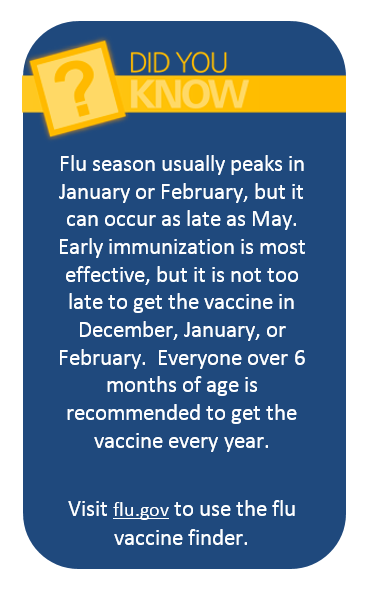 Flu season usually peaks in January or February, but it can occur as late as May.  Early immunization is most effective, but it is not too late to get the vaccine in December, January, or February.  Everyone over 6 months of age is recommended to get the vaccine every year.  Visit flu.gov to use the flu vaccine finder.