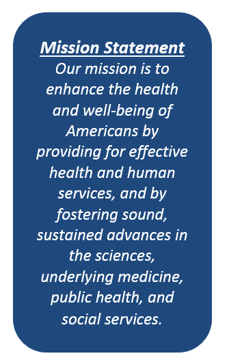 HHS Mission Statement - Description: The HHS Mission Statement is:Our mission is to enhance the health and well-being of Americans by providing for effective health and human services, and by fostering sound, sustained advances in the sciences, underlying medicine, public health, and social services.