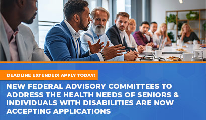 Deadline Extended! Apply Now! New Federal Advisory Committees to Address the Health Needs of Seniors & Individual with Disabilities Are Now Accepting Applications. Learn More.