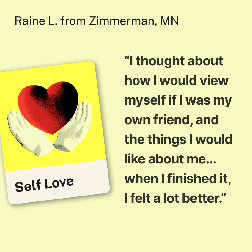 “I thought about how I would view myself if I was my own friend, and the things I would like about me... when I finished it, I felt a lot better.” Raine L. from Zimmerman, MN