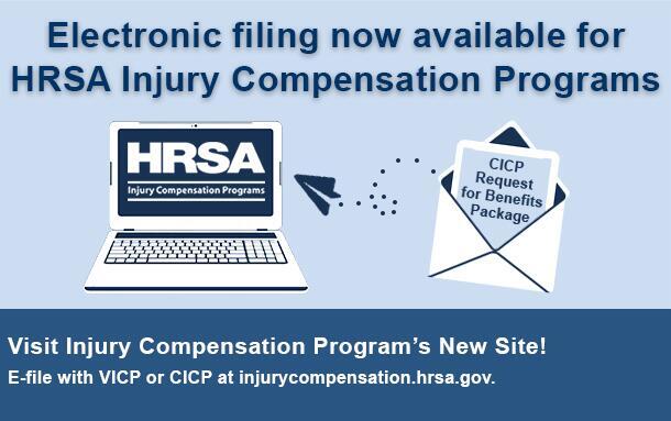 Electronic filing now available for HRSA Injury Compensation Programs. Visit Injury Compensation Program's New Site! E-file with VICP or CICP at injurycompensation.hrsa.gov